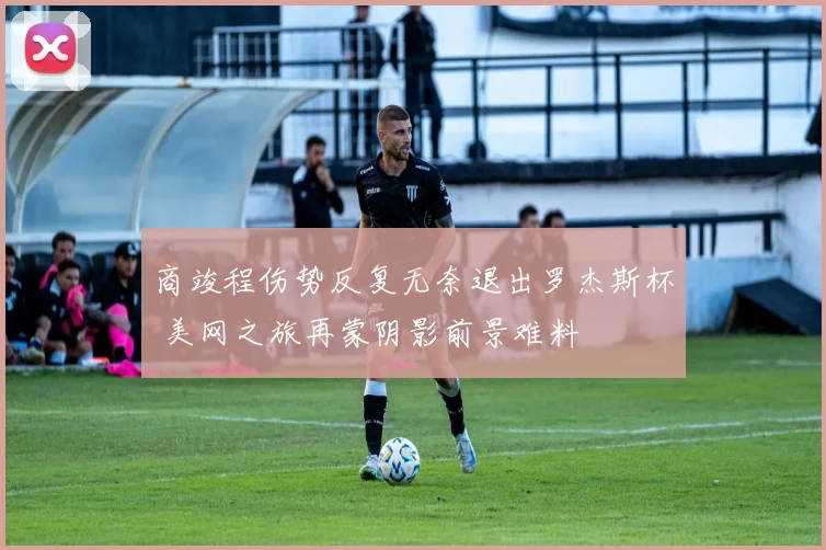 商竣程伤势反复无奈退出罗杰斯杯 美网之旅再蒙阴影前景难料