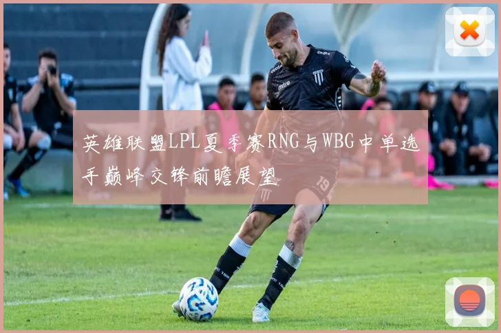 英雄联盟LPL夏季赛RNG与WBG中单选手巅峰交锋前瞻展望