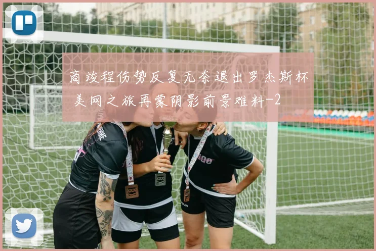 商竣程伤势反复无奈退出罗杰斯杯 美网之旅再蒙阴影前景难料