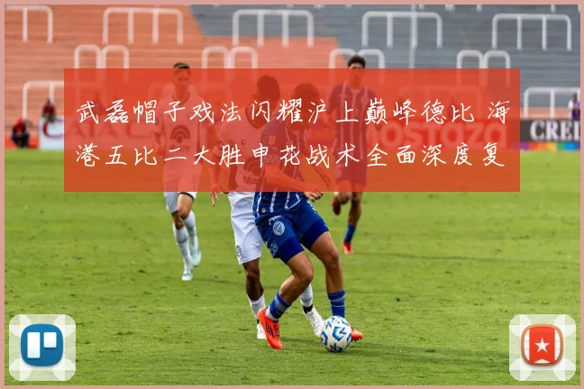 武磊帽子戏法闪耀沪上巅峰德比 海港五比二大胜申花战术全面深度复盘