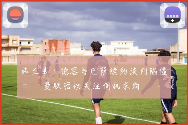 弗兰基·德容与巴萨续约谈判陷僵局 曼联密切关注伺机求购
