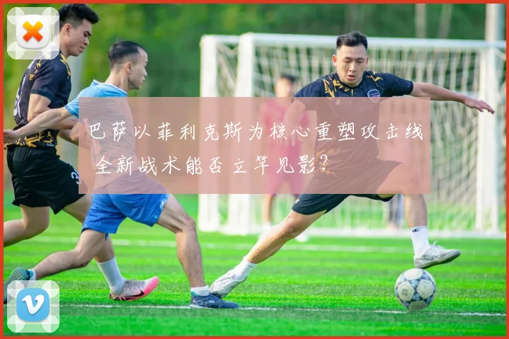 巴萨以菲利克斯为核心重塑攻击线 全新战术能否立竿见影？