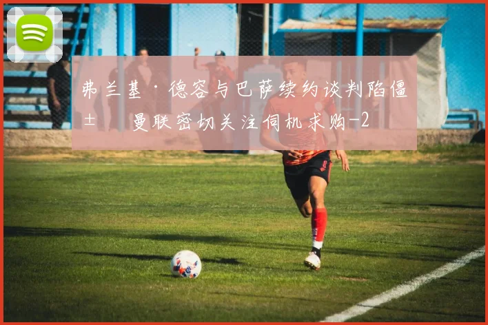 弗兰基·德容与巴萨续约谈判陷僵局 曼联密切关注伺机求购