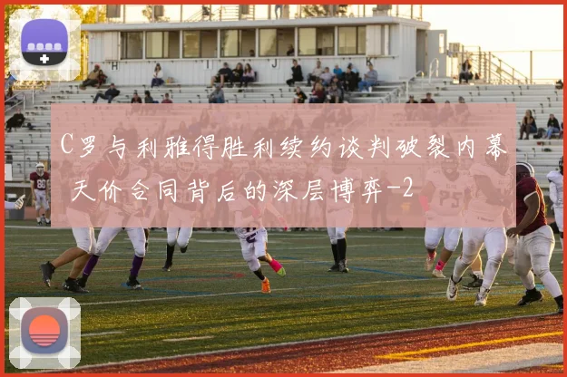 C罗与利雅得胜利续约谈判破裂内幕 天价合同背后的深层博弈