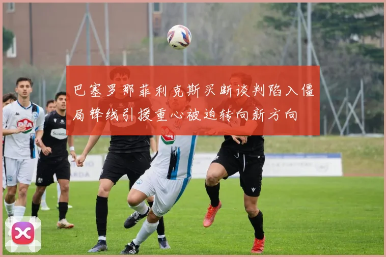 巴塞罗那菲利克斯买断谈判陷入僵局锋线引援重心被迫转向新方向