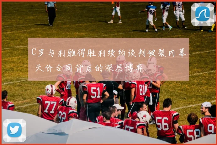 C罗与利雅得胜利续约谈判破裂内幕 天价合同背后的深层博弈