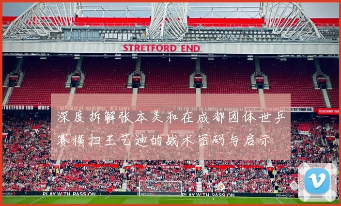 深度拆解张本美和在成都团体世乒赛横扫王艺迪的战术密码与启示