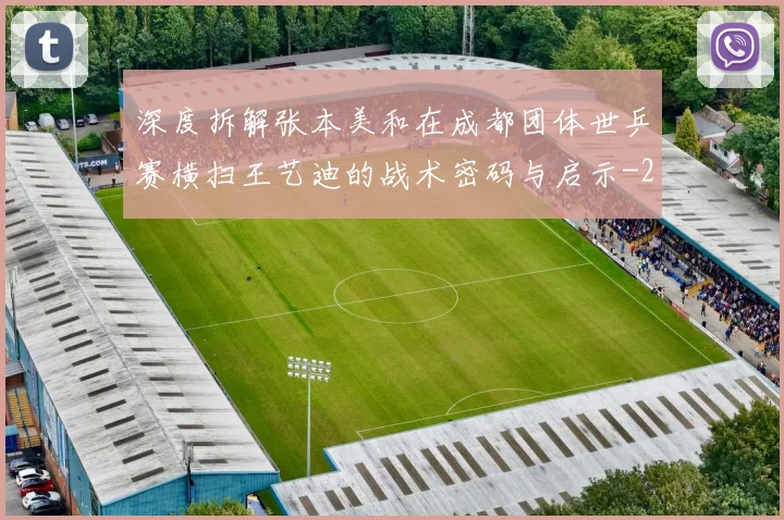 深度拆解张本美和在成都团体世乒赛横扫王艺迪的战术密码与启示