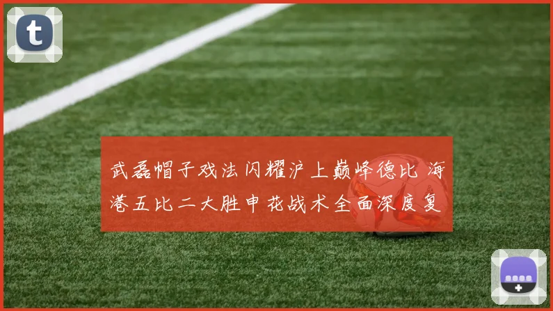 武磊帽子戏法闪耀沪上巅峰德比 海港五比二大胜申花战术全面深度复盘